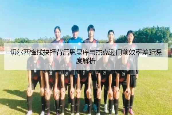 切尔西锋线抉择背后恩昆库与杰克逊门前效率差距深度解析