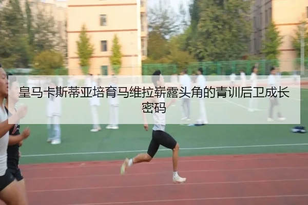皇马卡斯蒂亚培育马维拉崭露头角的青训后卫成长密码