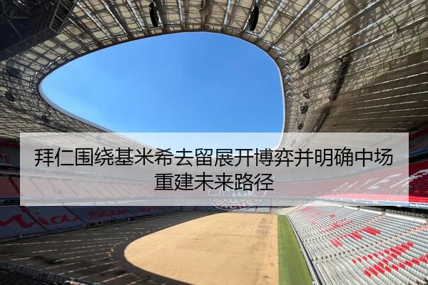 拜仁围绕基米希去留展开博弈并明确中场重建未来路径